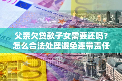 武汉父亲欠贷款子女需要还吗？怎么合法处理避免连带责任？