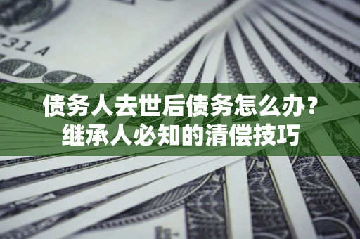 武汉债务人去世后债务怎么办？继承人必知的清偿技巧
